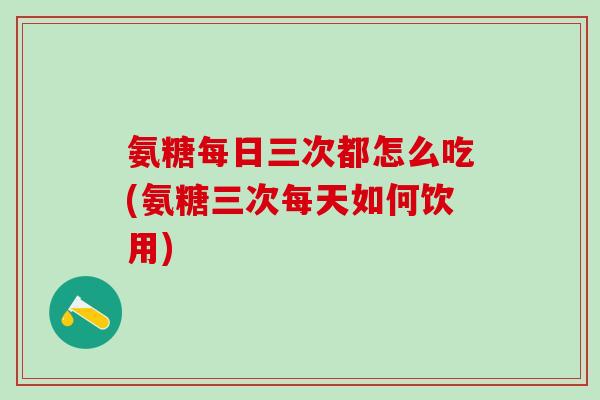 氨糖每日三次都怎么吃(氨糖三次每天如何饮用)