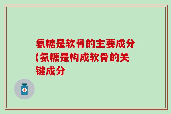 氨糖是软骨的主要成分(氨糖是构成软骨的关键成分