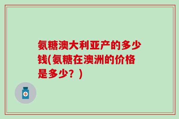 氨糖澳大利亚产的多少钱(氨糖在澳洲的价格是多少？)
