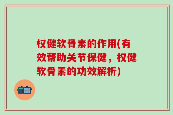 权健软骨素的作用(有效帮助关节保健，权健软骨素的功效解析)
