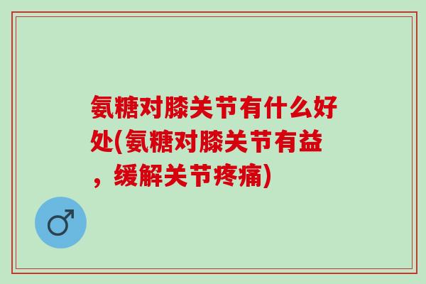 氨糖对膝关节有什么好处(氨糖对膝关节有益，缓解关节疼痛)