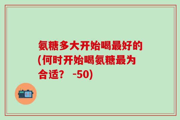 氨糖多大开始喝最好的(何时开始喝氨糖最为合适？ -50)