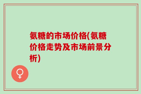 氨糖的市场价格(氨糖价格走势及市场前景分析)