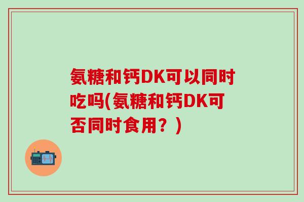 氨糖和钙DK可以同时吃吗(氨糖和钙DK可否同时食用？)