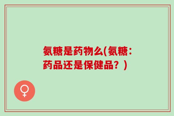 氨糖是药物么(氨糖：药品还是保健品？)