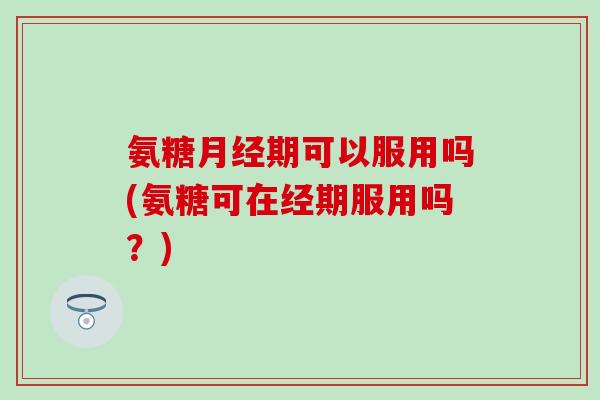 氨糖月经期可以服用吗(氨糖可在经期服用吗？)