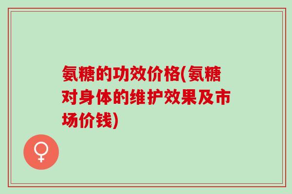 氨糖的功效价格(氨糖对身体的维护效果及市场价钱)