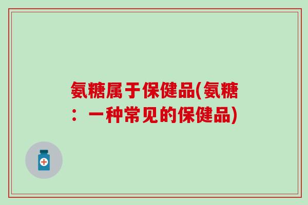 氨糖属于保健品(氨糖：一种常见的保健品)