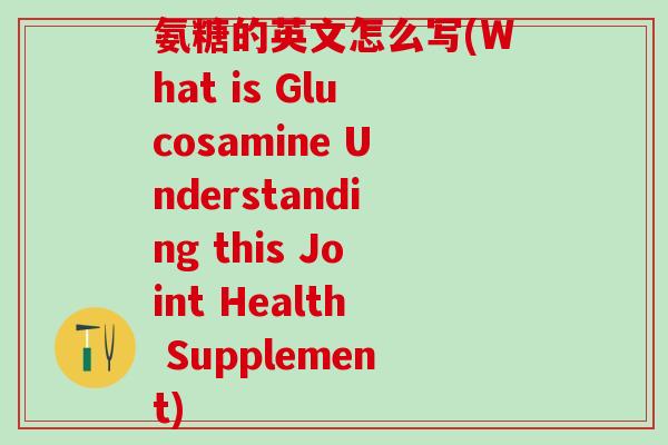 氨糖的英文怎么写(What is Glucosamine Understanding this Joint Health Supplement)