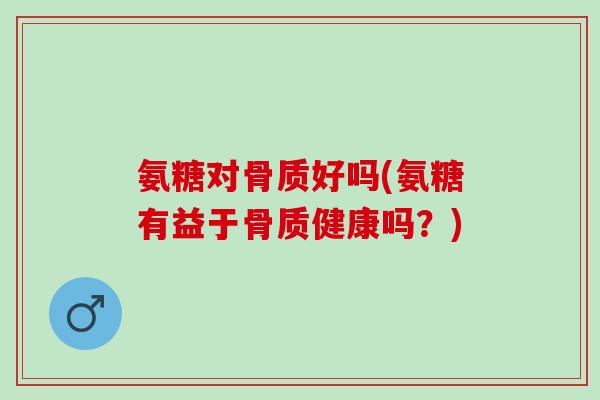 氨糖对骨质好吗(氨糖有益于骨质健康吗？)