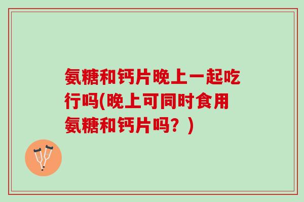 氨糖和钙片晚上一起吃行吗(晚上可同时食用氨糖和钙片吗？)