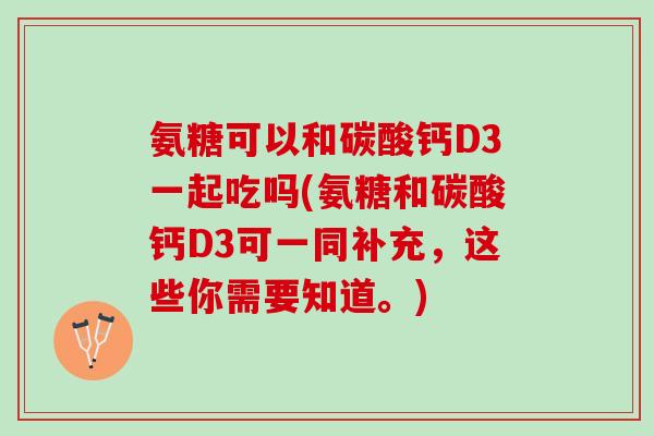 氨糖可以和碳酸钙D3一起吃吗(氨糖和碳酸钙D3可一同补充，这些你需要知道。)