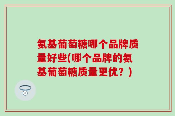 氨基葡萄糖哪个品牌质量好些(哪个品牌的氨基葡萄糖质量更优?) 氨基葡萄糖哪个品牌质量好些(哪个品牌的氨基葡萄糖质量更优?)