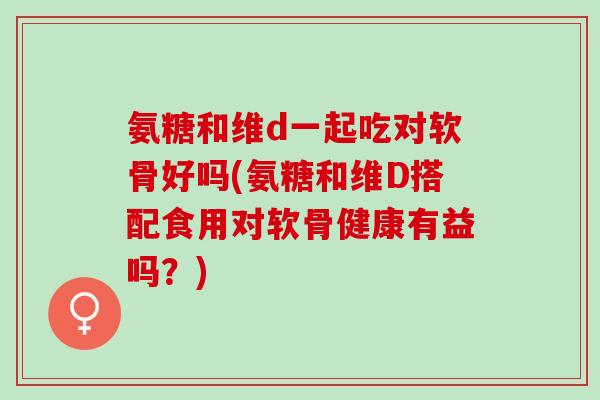 氨糖和维d一起吃对软骨好吗(氨糖和维D搭配食用对软骨健康有益吗?) 氨糖和维d一起吃对软骨好吗(氨糖和维D搭配食用对软骨健康有益吗?)