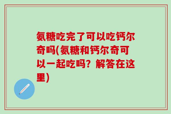 氨糖吃完了可以吃钙尔奇吗(氨糖和钙尔奇可以一起吃吗？解答在这里)