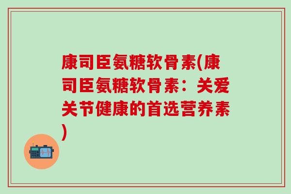 康司臣氨糖软骨素(康司臣氨糖软骨素：关爱关节健康的首选营养素)