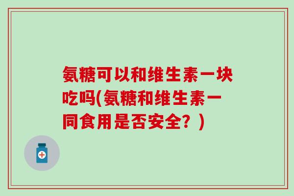 氨糖可以和维生素一块吃吗(氨糖和维生素一同食用是否安全？)