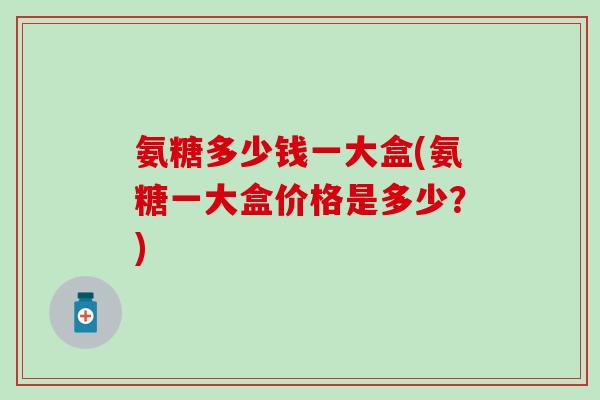 氨糖多少钱一大盒(氨糖一大盒价格是多少？)