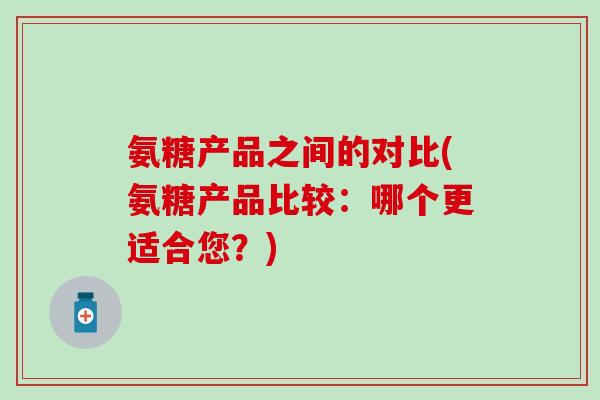 氨糖产品之间的对比(氨糖产品比较:哪个更适合您?) 氨糖产品之间的对比(氨糖产品比较:哪个更适合您?)