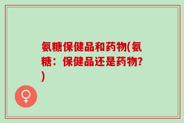 氨糖保健品和药物(氨糖：保健品还是药物？)