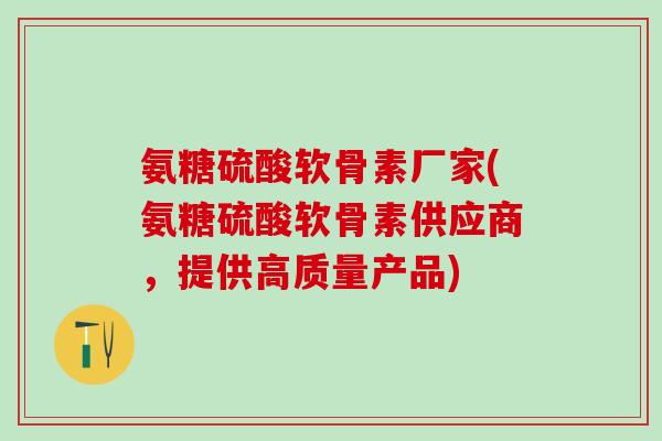 氨糖硫酸软骨素厂家(氨糖硫酸软骨素供应商，提供高质量产品)