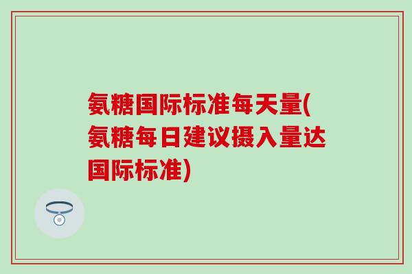 氨糖国际标准每天量(氨糖每日建议摄入量达国际标准)