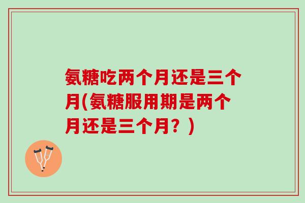 氨糖吃两个月还是三个月(氨糖服用期是两个月还是三个月?) 氨糖吃两个月还是三个月(氨糖服用期是两个月还是三个月?)