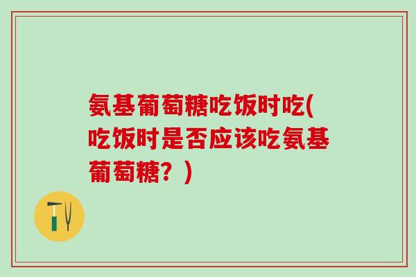 氨基葡萄糖吃饭时吃(吃饭时是否应该吃氨基葡萄糖?) 氨基葡萄糖吃饭时吃(吃饭时是否应该吃氨基葡萄糖?)