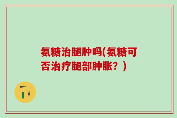 氨糖治腿肿吗(氨糖可否治疗腿部肿胀？)
