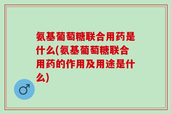 氨基葡萄糖联合用药是什么(氨基葡萄糖联合用药的作用及用途是什么)