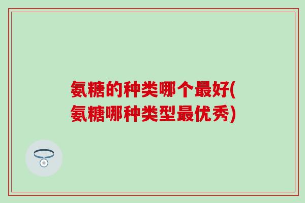 氨糖的种类哪个最好(氨糖哪种类型最优秀)