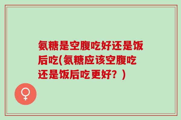 氨糖是空腹吃好还是饭后吃(氨糖应该空腹吃还是饭后吃更好？)