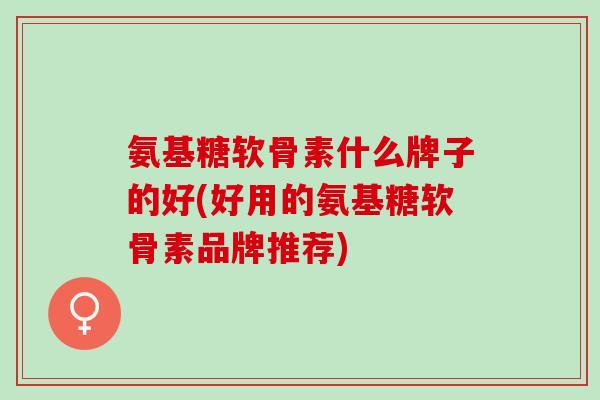 氨基糖软骨素什么牌子的好(好用的氨基糖软骨素品牌推荐)