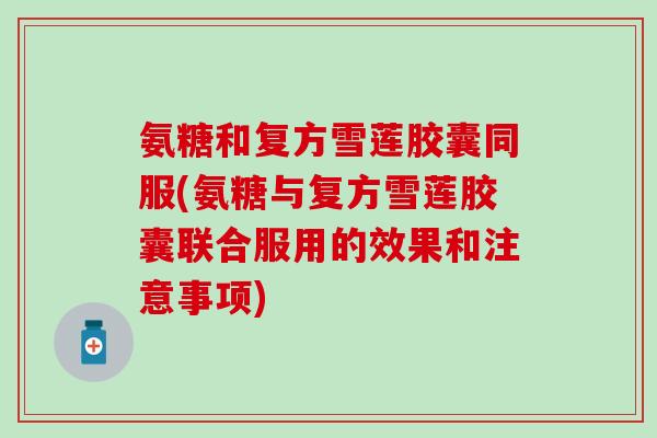 氨糖和复方雪莲胶囊同服(氨糖与复方雪莲胶囊联合服用的效果和注意事项)