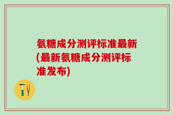 氨糖成分测评标准新(新氨糖成分测评标准发布) 氨糖成分测评标准新(新氨糖成分测评标准发布)