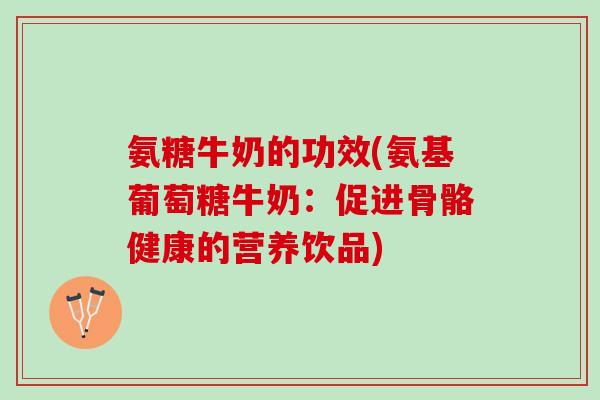 氨糖牛奶的功效(氨基葡萄糖牛奶：促进骨骼健康的营养饮品)
