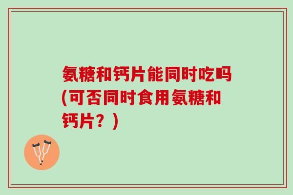 氨糖和钙片能同时吃吗(可否同时食用氨糖和钙片?) 氨糖和钙片能同时吃吗(可否同时食用氨糖和钙片?)