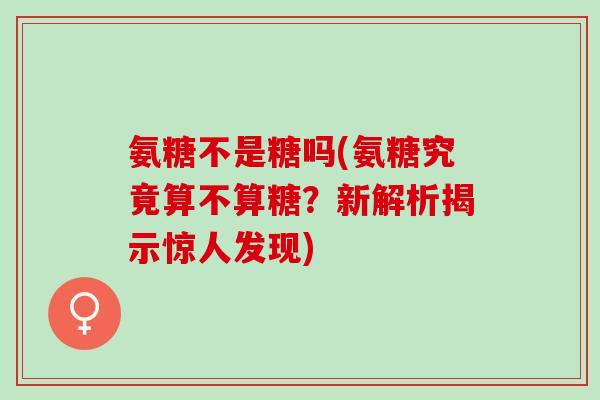 氨糖不是糖吗(氨糖究竟算不算糖？新解析揭示惊人发现)