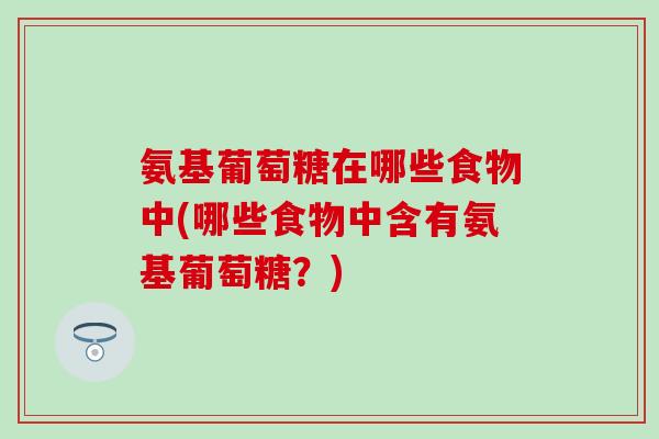 氨基葡萄糖在哪些食物中(哪些食物中含有氨基葡萄糖?) 氨基葡萄糖在哪些食物中(哪些食物中含有氨基葡萄糖?)