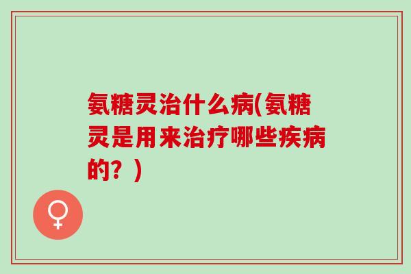 氨糖灵治什么病(氨糖灵是用来治疗哪些疾病的？)