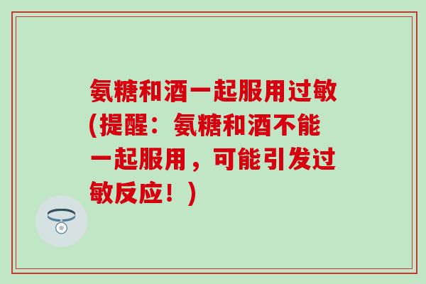 氨糖和酒一起服用(提醒:氨糖和酒不能一起服用,可能引发反应!) 氨糖和酒一起服用(提醒:氨糖和酒不能一起服用,可能引发反应!)
