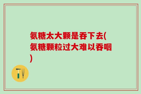 氨糖太大颗是吞下去(氨糖颗粒过大难以吞咽)