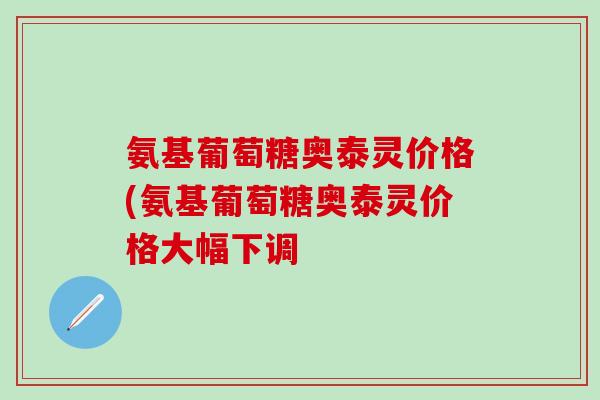 氨基葡萄糖奥泰灵价格(氨基葡萄糖奥泰灵价格大幅下调