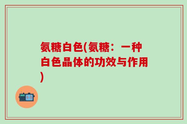 氨糖白色(氨糖：一种白色晶体的功效与作用)