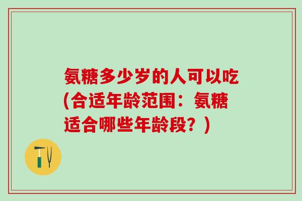 氨糖多少岁的人可以吃(合适年龄范围：氨糖适合哪些年龄段？)