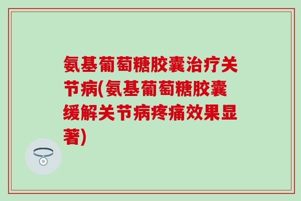 氨基葡萄糖胶囊治疗关节病(氨基葡萄糖胶囊缓解关节病疼痛效果显著)