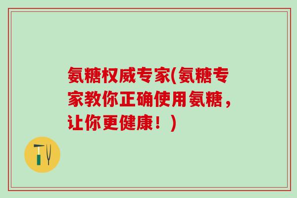 氨糖权威专家(氨糖专家教你正确使用氨糖，让你更健康！)