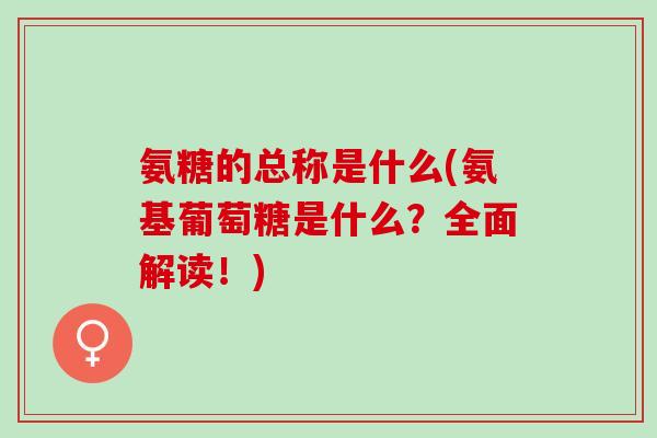氨糖的总称是什么(氨基葡萄糖是什么？全面解读！)