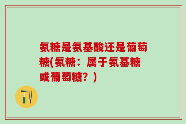 氨糖是氨基酸还是葡萄糖(氨糖：属于氨基糖或葡萄糖？)