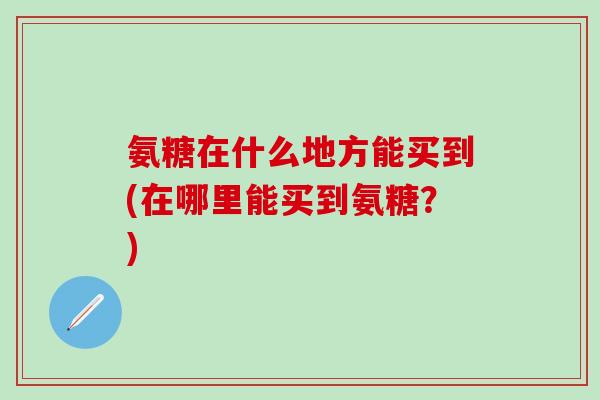 氨糖在什么地方能买到(在哪里能买到氨糖？)